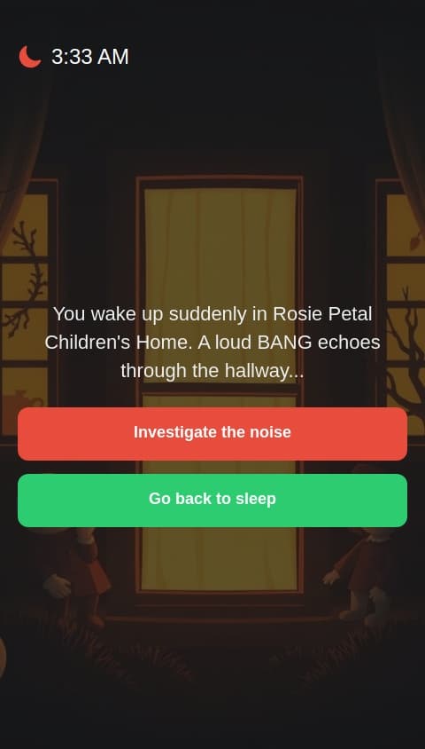 You play as a little girl with an unknown name. You are in Rosie Petal Children's Home, It's 3:33 in the morning and you hear a loud bang!
There are two options, to check it out or to go to sleep. If you choose to check it out, you meet a strange man and a weird woman. They say they are your parents and then you die. But if you go back to sleep, you wake up realising it was all a dream.