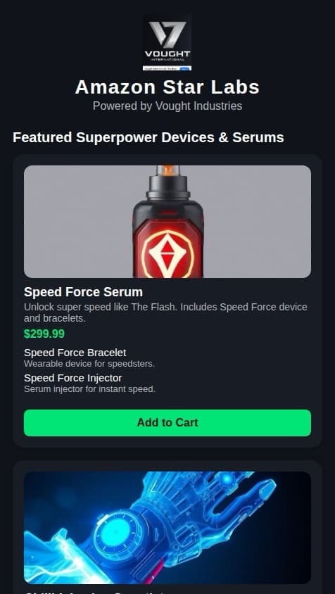 I wanna make a star labs  Vought Industries with sells superpower devices in different serums like these and also the speed force device and super speed devices, which gives you the power to speed like the flash and sells the chillBlaine ice power, gauntlet, and speed, force, bracelets, and a killer frost ice power goblin and this is scary vibe gauntlet vibe blast you not able to survive but when you push your button on the able to see the future vibe into the future and see what’s going to happen in the future by Vibing by pushing a buttons on the one button for vibe blast, and there’s no button to vibe into the future see the future and push the button, and it gives you a vision of the future? And also someone different scene from star last words I can choose from when I click on the serums. It gives me options to choose from when I click on a link on the serum click on the page for serum. It gives me several different options of the serum. And I wanted to be an Amazon version of. Vought industries star labs I want to be Amazon version￼ what’s the accurate shipping and accurate delivery and accurate notifications to Gmail when you place your order and I’m able to add to cart and also I won’t able to have option to review the product review receipt on product and track the product and see how much price cost when you purchase the price for purchase I wasn’t able to track the product like Amazon receive a star lab Amazon tracking number the same tracking number. Amazon would have Citizen tracking number tracking number star lab install labs say Amazon that’s what the tracking number will be Amazon tracking number and Amazon order number the star lab Amazon like earlier. And I want  the Vought industries logo to be the logo for my app, but I want the website be called Amazon star labs that’s want 
￼to be called Amazon star labs ￼￼
