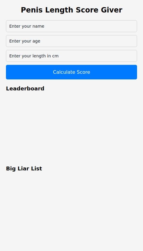 Penis lenght score giver and review on how good or bad it is you enter your name age and lenght in cm and it calculates score on age and lenght if age lower than 10 and lenght higher than 30cm it says you are a liar says something bad about you and puts you on the big liar list also there is leaderboard on score
